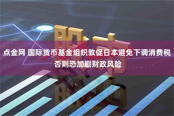 点金网 国际货币基金组织敦促日本避免下调消费税 否则恐加剧财政风险