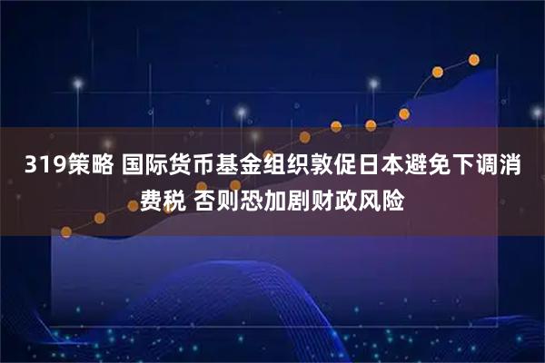 319策略 国际货币基金组织敦促日本避免下调消费税 否则恐加剧财政风险