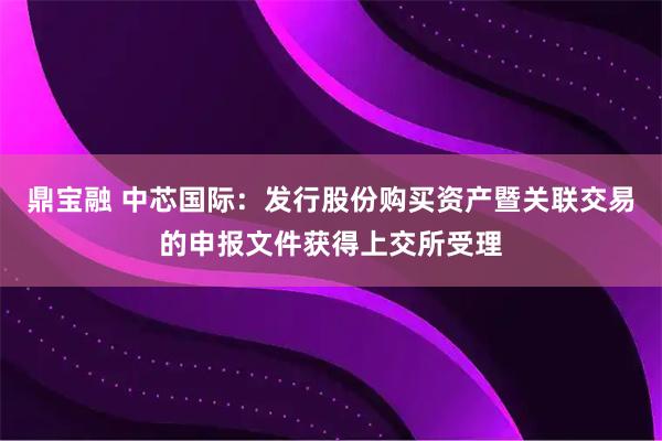 鼎宝融 中芯国际：发行股份购买资产暨关联交易的申报文件获得上交所受理
