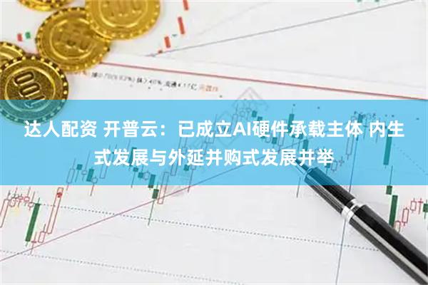 达人配资 开普云：已成立AI硬件承载主体 内生式发展与外延并购式发展并举