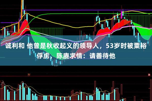 诚利和 他曾是秋收起义的领导人，53岁时被粟裕俘虏，陈赓求情：请善待他