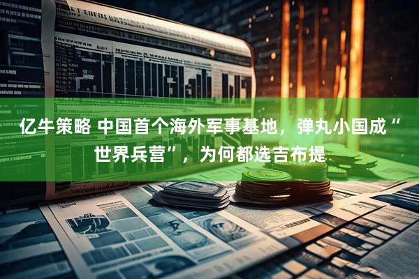 亿牛策略 中国首个海外军事基地，弹丸小国成“世界兵营”，为何都选吉布提
