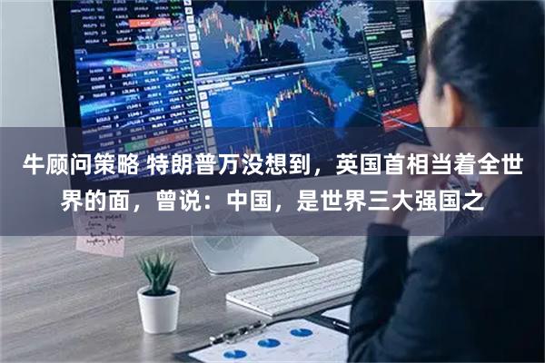 牛顾问策略 特朗普万没想到,英国首相当着全世界的面,曾说:中国,是世界三大强国之