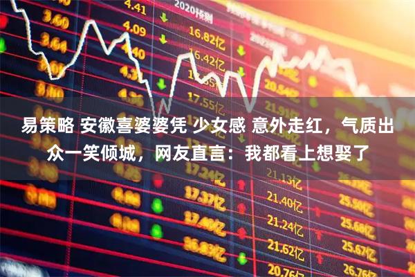易策略 安徽喜婆婆凭 少女感 意外走红，气质出众一笑倾城，网友直言：我都看上想娶了