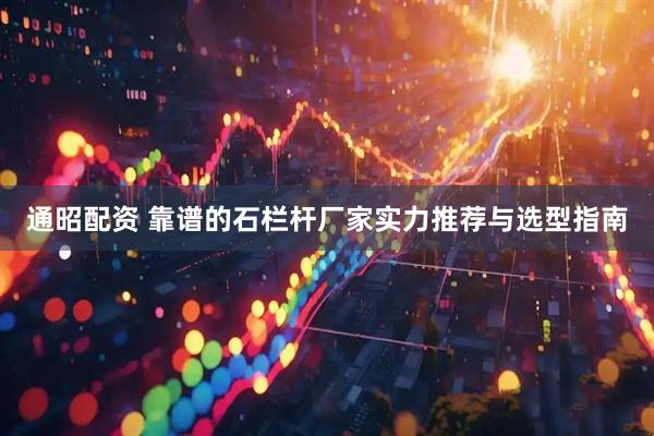 通昭配资 靠谱的石栏杆厂家实力推荐与选型指南