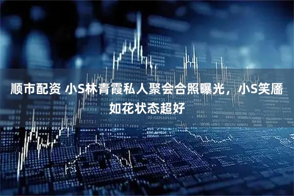 顺市配资 小S林青霞私人聚会合照曝光，小S笑靥如花状态超好