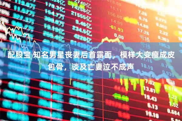 配股宝 知名男星丧妻后首露面，模样大变瘦成皮包骨，谈及亡妻泣不成声