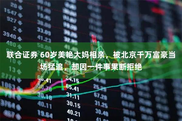 联合证券 60岁美艳大妈相亲，被北京千万富豪当场猛追，却因一件事果断拒绝