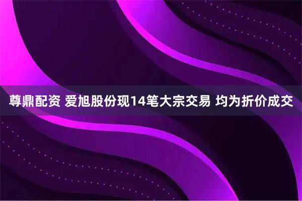 尊鼎配资 爱旭股份现14笔大宗交易 均为折价成交