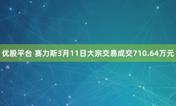 优股平台 赛力斯3月11日大宗交易成交710.64万元
