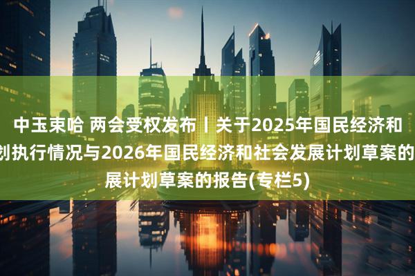 中玉束哈 两会受权发布丨关于2025年国民经济和社会发展计划执行情况与2026年国民经济和社会发展计划草案的报告(专栏5)