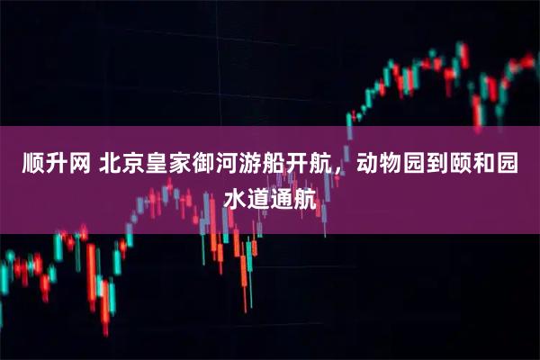 顺升网 北京皇家御河游船开航，动物园到颐和园水道通航