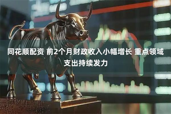同花顺配资 前2个月财政收入小幅增长 重点领域支出持续发力