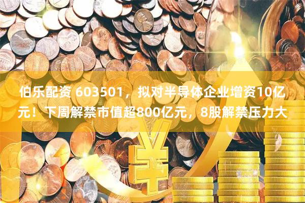 伯乐配资 603501，拟对半导体企业增资10亿元！下周解禁市值超800亿元，8股解禁压力大