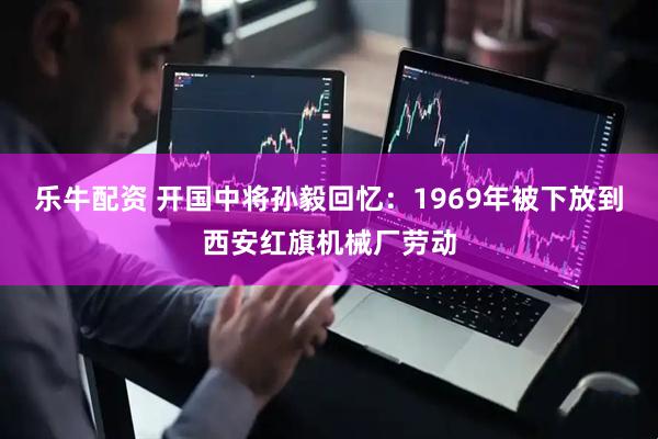 乐牛配资 开国中将孙毅回忆：1969年被下放到西安红旗机械厂劳动