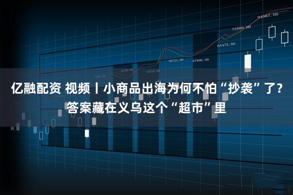 亿融配资 视频丨小商品出海为何不怕“抄袭”了？答案藏在义乌这个“超市”里