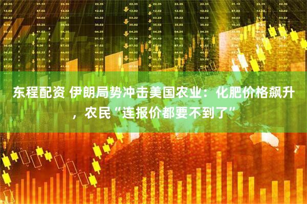 东程配资 伊朗局势冲击美国农业：化肥价格飙升，农民“连报价都要不到了”