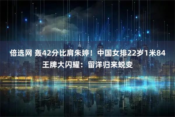 倍选网 轰42分比肩朱婷！中国女排22岁1米84王牌大闪耀：留洋归来蜕变