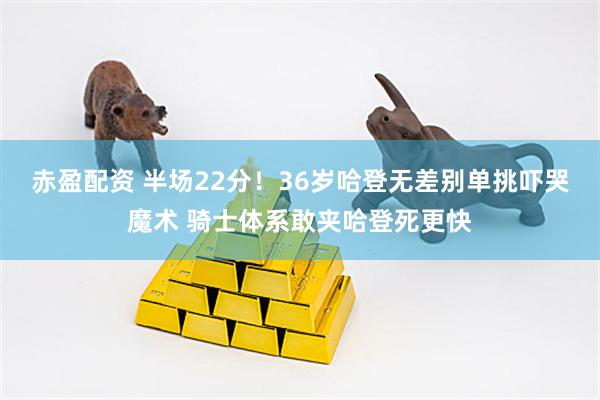 赤盈配资 半场22分！36岁哈登无差别单挑吓哭魔术 骑士体系敢夹哈登死更快