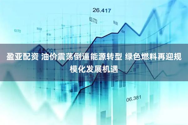 盈亚配资 油价震荡倒逼能源转型 绿色燃料再迎规模化发展机遇