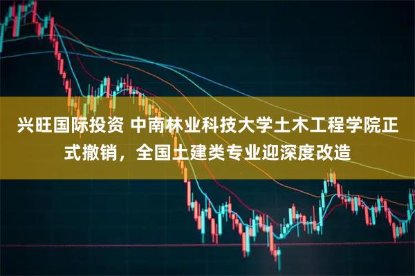 兴旺国际投资 中南林业科技大学土木工程学院正式撤销，全国土建类专业迎深度改造