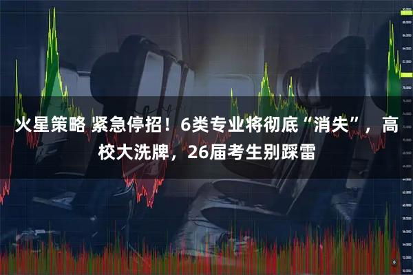 火星策略 紧急停招！6类专业将彻底“消失”，高校大洗牌，26届考生别踩雷