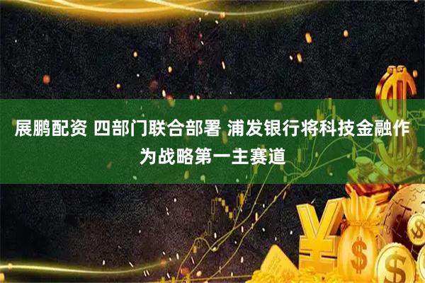 展鹏配资 四部门联合部署 浦发银行将科技金融作为战略第一主赛道
