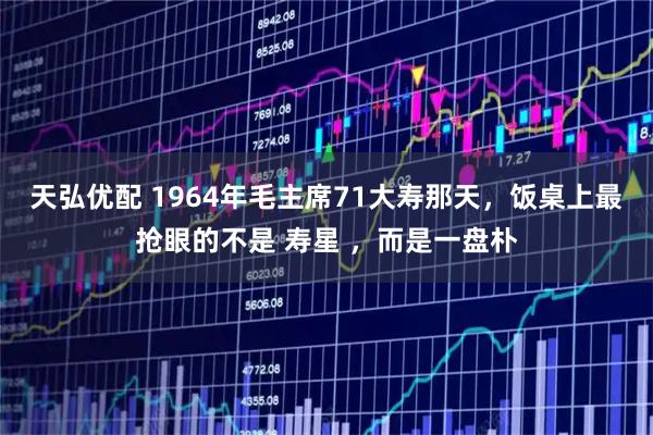 天弘优配 1964年毛主席71大寿那天，饭桌上最抢眼的不是 寿星 ，而是一盘朴
