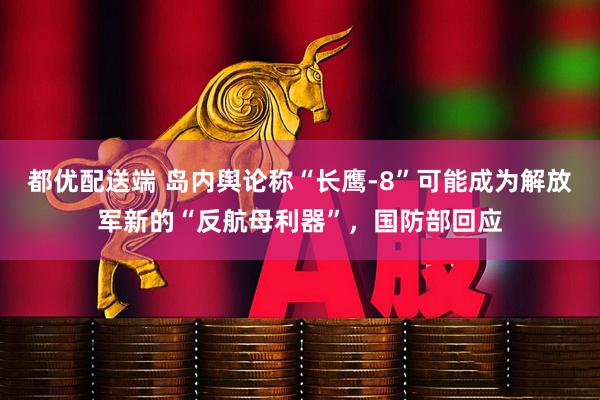 都优配送端 岛内舆论称“长鹰-8”可能成为解放军新的“反航母利器”，国防部回应