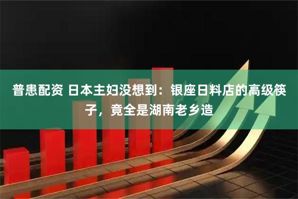 普患配资 日本主妇没想到：银座日料店的高级筷子，竟全是湖南老乡造