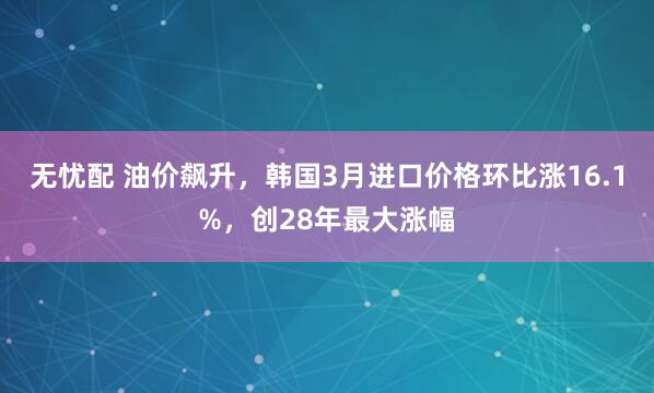 无忧配 油价飙升，韩国3月进口价格环比涨16.1%，创28年最大涨幅