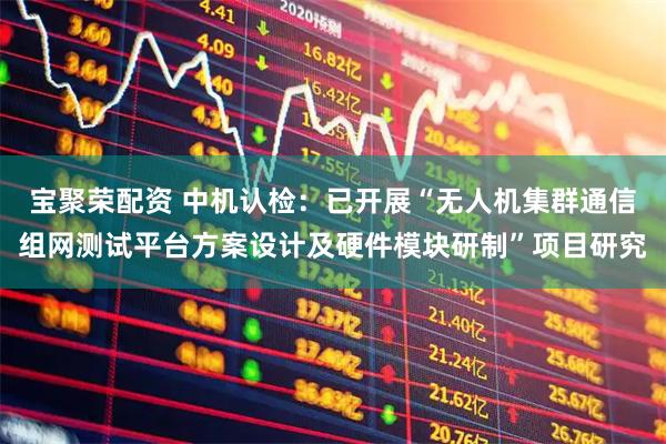 宝聚荣配资 中机认检：已开展“无人机集群通信组网测试平台方案设计及硬件模块研制”项目研究
