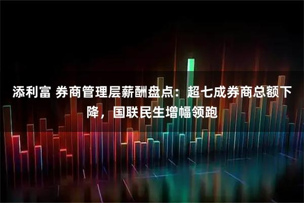 添利富 券商管理层薪酬盘点：超七成券商总额下降，国联民生增幅领跑