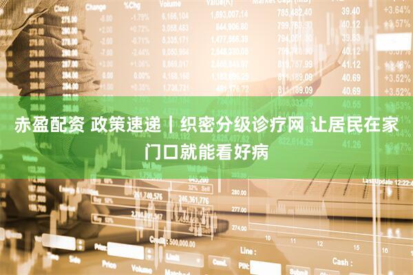 赤盈配资 政策速递｜织密分级诊疗网 让居民在家门口就能看好病