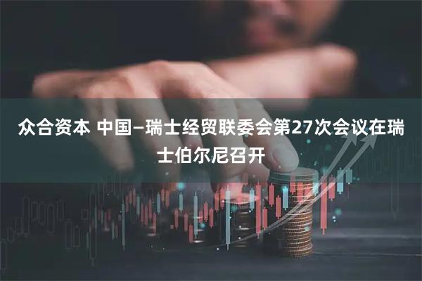 众合资本 中国—瑞士经贸联委会第27次会议在瑞士伯尔尼召开