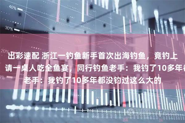 出彩速配 浙江一钓鱼新手首次出海钓鱼，竟钓上15斤重的石斑鱼，请一桌人吃全鱼宴，同行钓鱼老手：我钓了10多年都没钓过这么大的