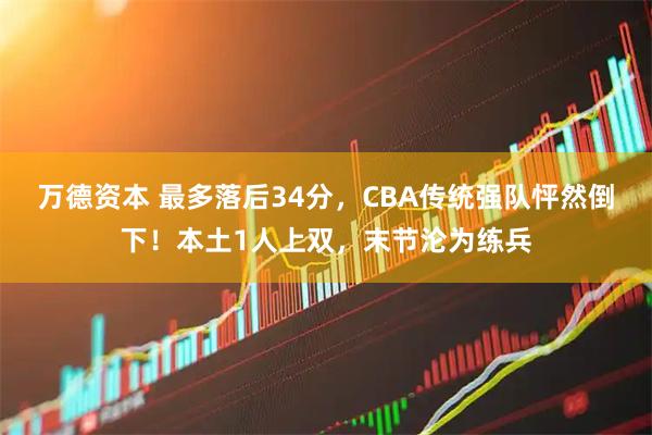 万德资本 最多落后34分，CBA传统强队怦然倒下！本土1人上双，末节沦为练兵