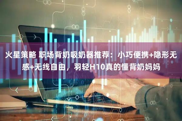 火星策略 职场背奶吸奶器推荐：小巧便携+隐形无感+无线自由，羽轻H10真的懂背奶妈妈