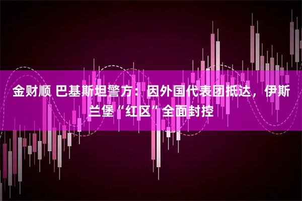 金财顺 巴基斯坦警方：因外国代表团抵达，伊斯兰堡“红区”全面封控