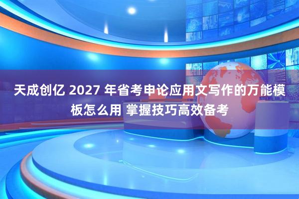 天成创亿 2027 年省考申论应用文写作的万能模板怎么用 掌握技巧高效备考