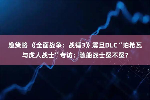 趣策略 《全面战争：战锤3》震旦DLC“珀希瓦与虎人战士”专访：随船战士冤不冤？