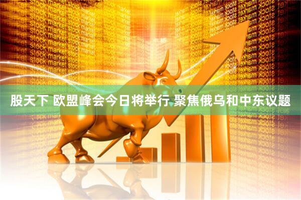 股天下 欧盟峰会今日将举行 聚焦俄乌和中东议题