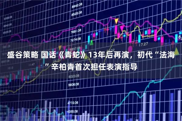 盛谷策略 国话《青蛇》13年后再演，初代“法海”辛柏青首次担任表演指导