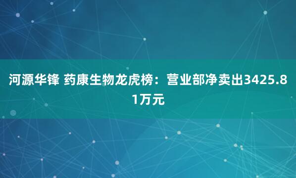 河源华锋 药康生物龙虎榜：营业部净卖出3425.81万元