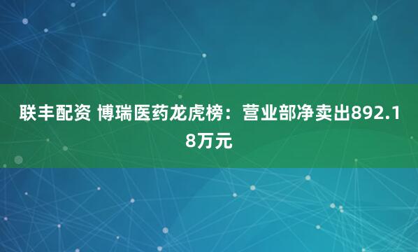 联丰配资 博瑞医药龙虎榜：营业部净卖出892.18万元