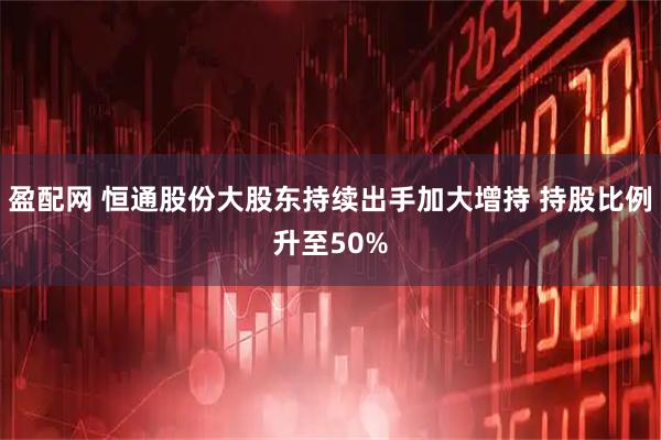 盈配网 恒通股份大股东持续出手加大增持 持股比例升至50%