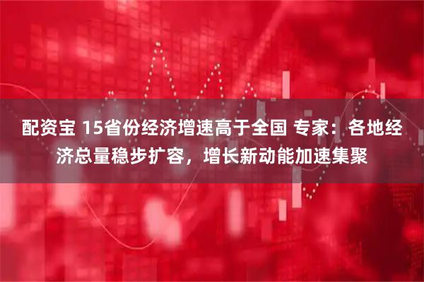 配资宝 15省份经济增速高于全国 专家：各地经济总量稳步扩容，增长新动能加速集聚