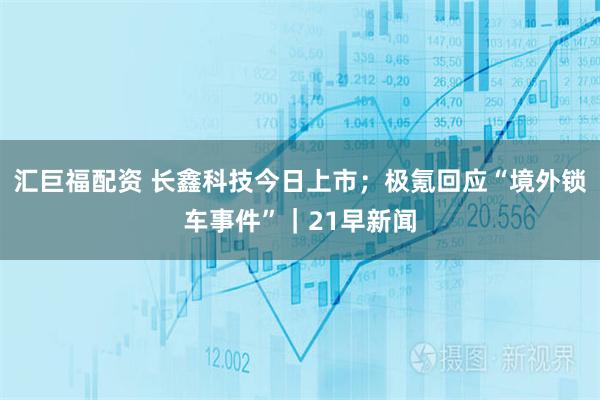汇巨福配资 长鑫科技今日上市；极氪回应“境外锁车事件”｜21早新闻