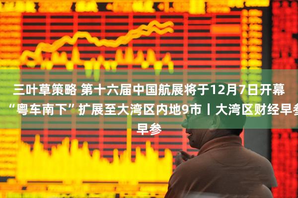 三叶草策略 第十六届中国航展将于12月7日开幕；“粤车南下”扩展至大湾区内地9市丨大湾区财经早参