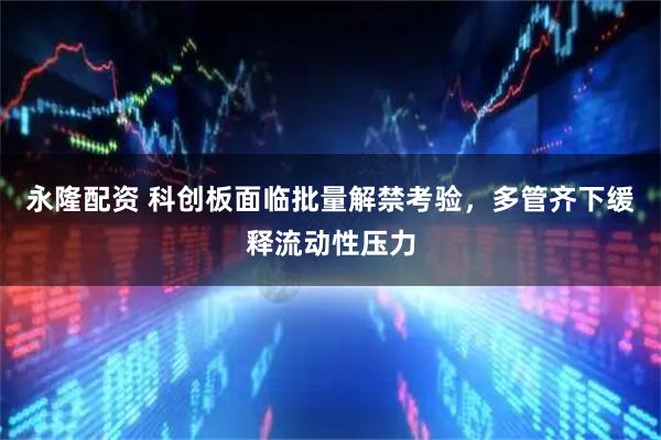 永隆配资 科创板面临批量解禁考验，多管齐下缓释流动性压力